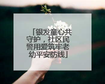 银发童心共守护，社区民警用爱筑牢老幼平安防线