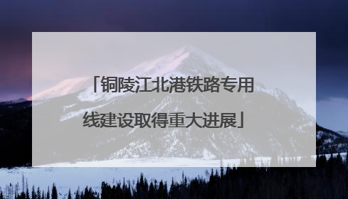 铜陵江北港铁路专用线建设取得重大进展