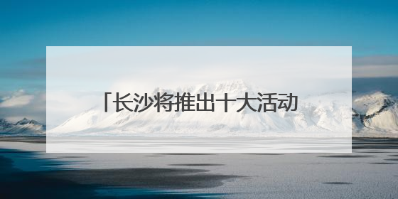 长沙将推出十大活动五大特展 邀你共赴文化和自然遗产日盛宴