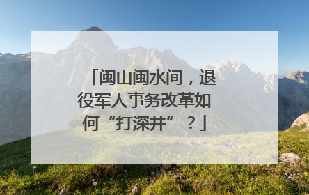 闽山闽水间，退役军人事务改革如何“打深井”？