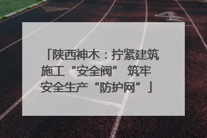 陕西神木：拧紧建筑施工“安全阀” 筑牢安全生产“防护网”