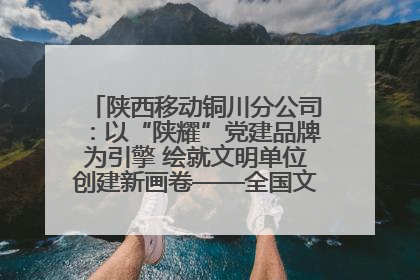 陕西移动铜川分公司：以“陕耀”党建品牌为引擎 绘就文明单位创建新画卷——全国文明单位创建纪实