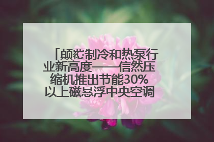 颠覆制冷和热泵行业新高度——信然压缩机推出节能30%以上磁悬浮中央空调和磁悬浮热泵