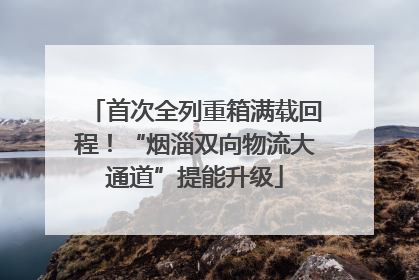 首次全列重箱满载回程！“烟淄双向物流大通道”提能升级