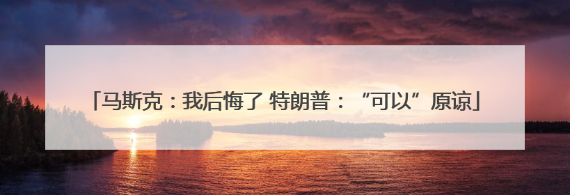 马斯克：我后悔了 特朗普：“可以”原谅