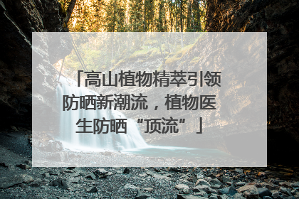 高山植物精萃引领防晒新潮流，植物医生防晒“顶流”