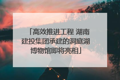高效推进工程 湖南建投集团承建的洞庭湖博物馆即将亮相
