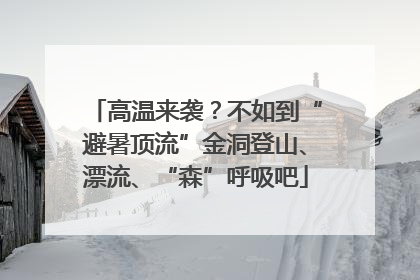 高温来袭？不如到“避暑顶流”金洞登山、漂流、“森”呼吸吧