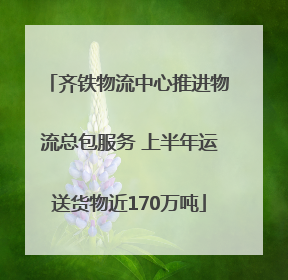 齐铁物流中心推进物流总包服务 上半年运送货物近170万吨