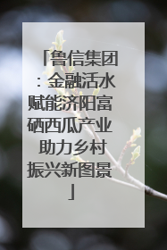 鲁信集团：金融活水赋能济阳富硒西瓜产业 助力乡村振兴新图景