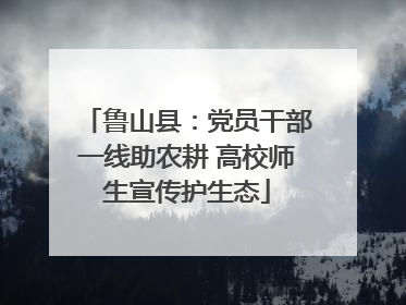鲁山县：党员干部一线助农耕 高校师生宣传护生态
