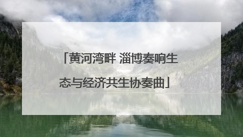 黄河湾畔 淄博奏响生态与经济共生协奏曲