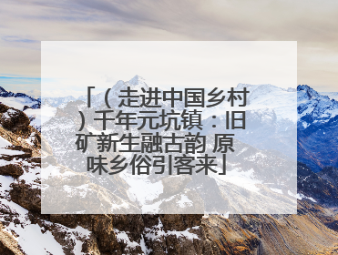 （走进中国乡村）千年元坑镇：旧矿新生融古韵 原味乡俗引客来