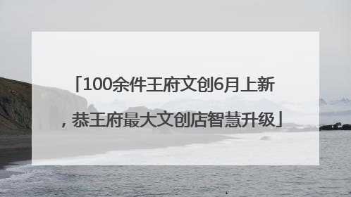 100余件王府文创6月上新，恭王府最大文创店智慧升级