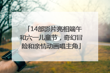 14部影片亮相端午和六一儿童节，奇幻冒险和亲情动画唱主角