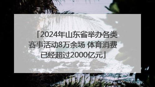 2024年山东省举办各类赛事活动8万余场 体育消费已经超过2000亿元