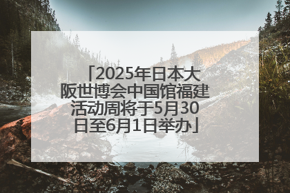 2025年日本大阪世博会中国馆福建活动周将于5月30日至6月1日举办