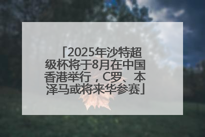 2025年沙特超级杯将于8月在中国香港举行，C罗、本泽马或将来华参赛