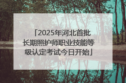 2025年河北首批长期照护师职业技能等级认定考试今日开始