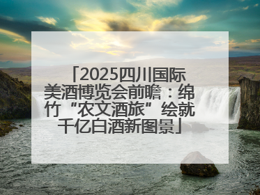 2025四川国际美酒博览会前瞻：绵竹“农文酒旅”绘就千亿白酒新图景