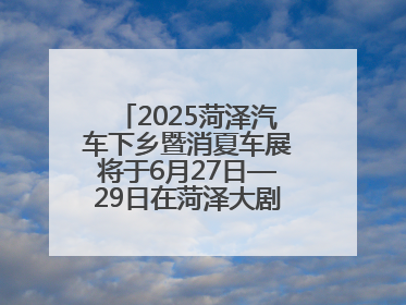 2025菏泽汽车下乡暨消夏车展将于6月27日—29日在菏泽大剧院广场举办