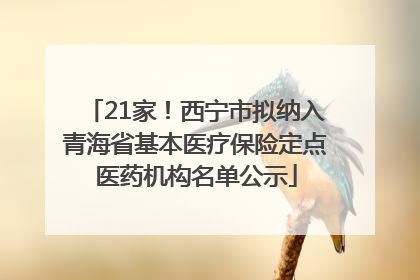 21家！西宁市拟纳入青海省基本医疗保险定点医药机构名单公示