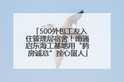 500外包工友入住管理层宿舍！南通启东海工基地用“腾房诚意”拴心留人