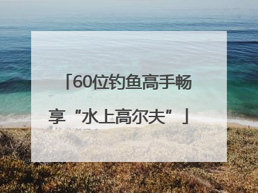 60位钓鱼高手畅享“水上高尔夫”