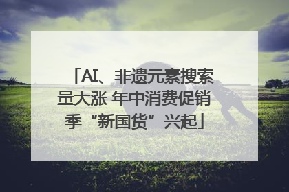 AI、非遗元素搜索量大涨 年中消费促销季“新国货”兴起
